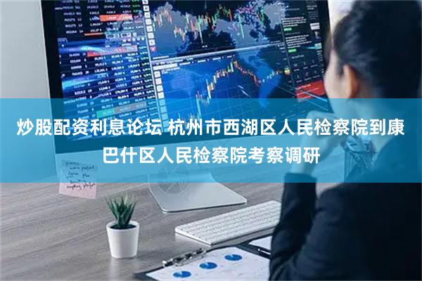 炒股配资利息论坛 杭州市西湖区人民检察院到康巴什区人民检察院考察调研
