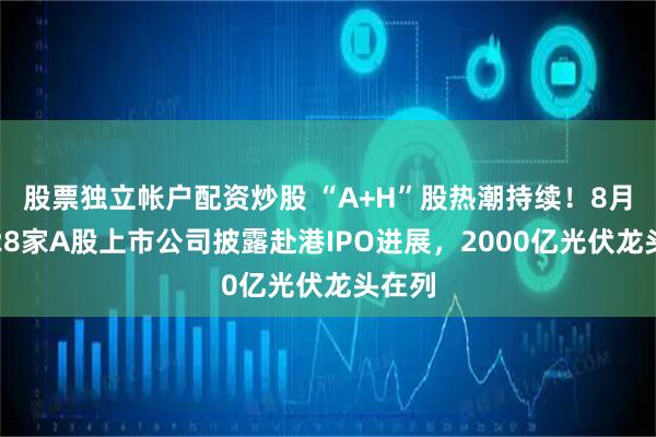 股票独立帐户配资炒股 “A+H”股热潮持续！8月累计28家A股上市公司披露赴港IPO进展，2000亿光伏龙头在列