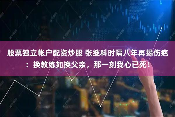 股票独立帐户配资炒股 张继科时隔八年再揭伤疤：换教练如换父亲，那一刻我心已死！