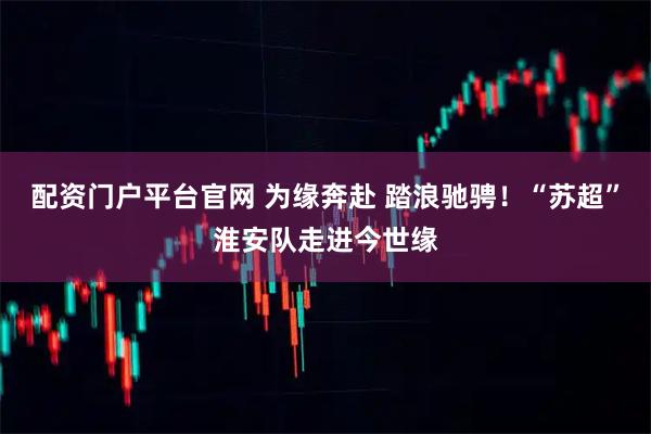 配资门户平台官网 为缘奔赴 踏浪驰骋！“苏超”淮安队走进今世缘