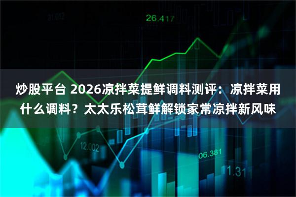 炒股平台 2026凉拌菜提鲜调料测评：凉拌菜用什么调料？太太乐松茸鲜解锁家常凉拌新风味