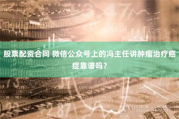 股票配资合同 微信公众号上的冯主任讲肿瘤治疗癌症靠谱吗？