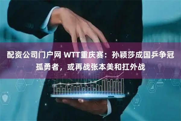 配资公司门户网 WTT重庆赛：孙颖莎成国乒争冠孤勇者，或再战张本美和扛外战