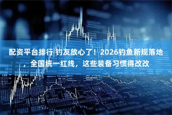 配资平台排行 钓友放心了！2026钓鱼新规落地，全国统一红线，这些装备习惯得改改
