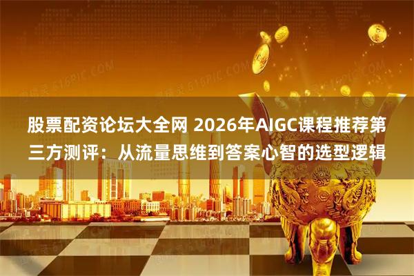 股票配资论坛大全网 2026年AIGC课程推荐第三方测评：从流量思维到答案心智的选型逻辑