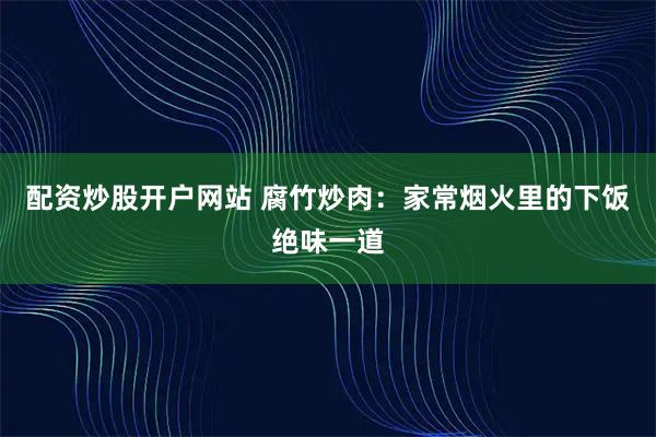 配资炒股开户网站 腐竹炒肉：家常烟火里的下饭绝味一道