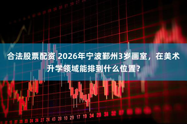 合法股票配资 2026年宁波鄞州3岁画室，在美术升学领域能排到什么位置？