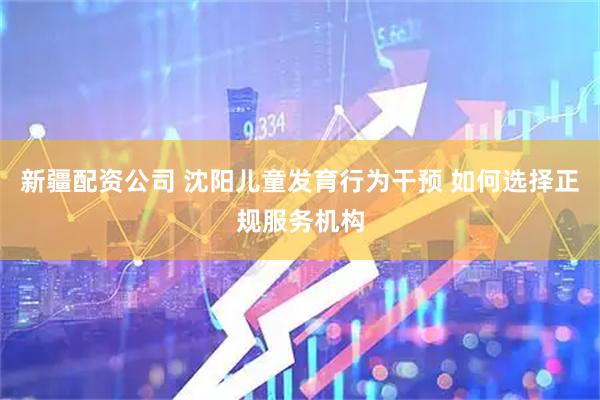 新疆配资公司 沈阳儿童发育行为干预 如何选择正规服务机构