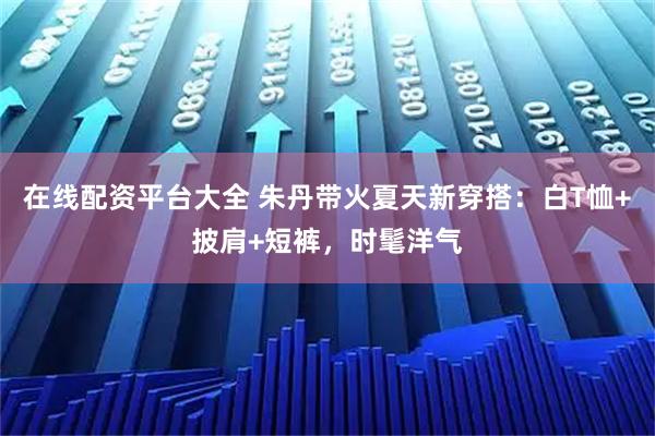 在线配资平台大全 朱丹带火夏天新穿搭：白T恤+披肩+短裤，时髦洋气