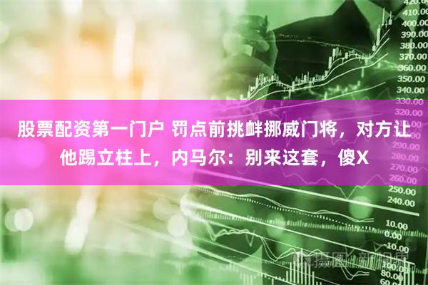 股票配资第一门户 罚点前挑衅挪威门将，对方让他踢立柱上，内马尔：别来这套，傻X
