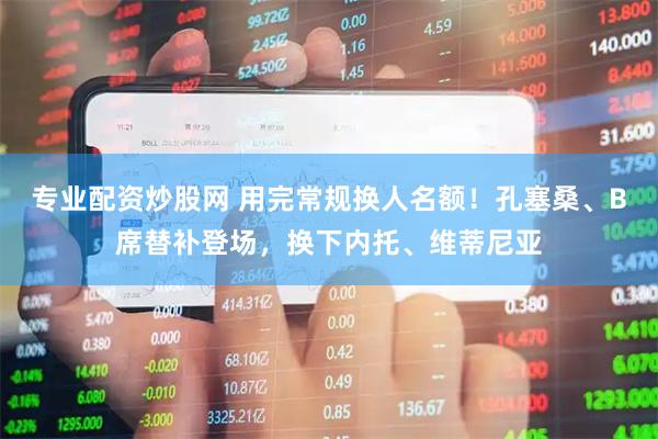 专业配资炒股网 用完常规换人名额！孔塞桑、B席替补登场，换下内托、维蒂尼亚