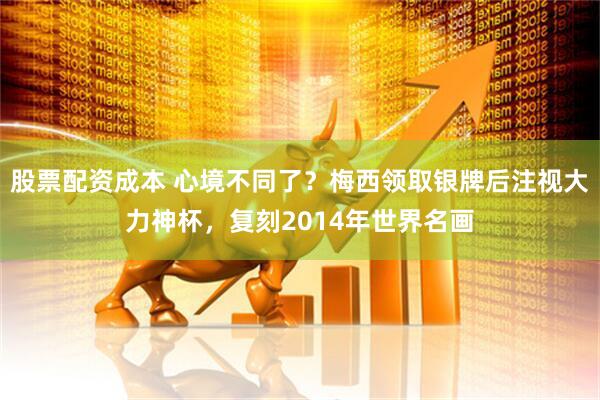 股票配资成本 心境不同了？梅西领取银牌后注视大力神杯，复刻2014年世界名画