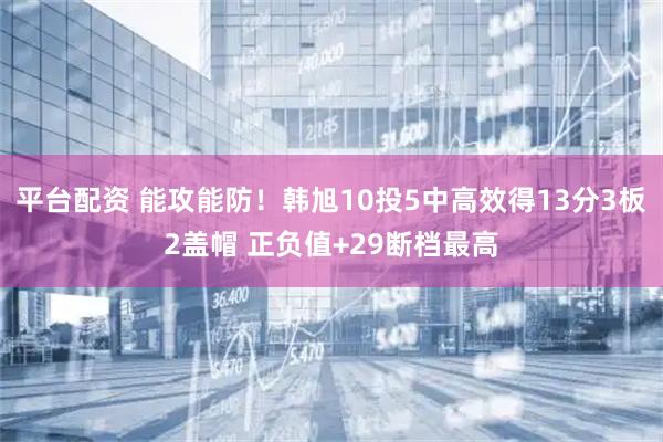 平台配资 能攻能防！韩旭10投5中高效得13分3板2盖帽 正负值+29断档最高