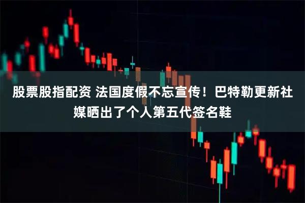 股票股指配资 法国度假不忘宣传！巴特勒更新社媒晒出了个人第五代签名鞋