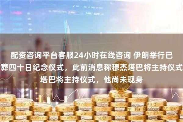 配资咨询平台客服24小时在线咨询 伊朗举行已故最高领袖下葬四十日纪念仪式，此前消息称穆杰塔巴将主持仪式，他尚未现身